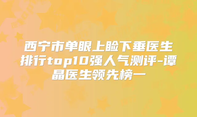 西宁市单眼上睑下垂医生排行top10强人气测评-谭晶医生领先榜一