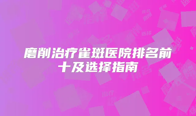 磨削雀斑医院排名前十及选择指南