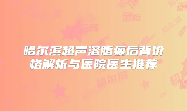 哈尔滨超声溶脂瘦后背价格解析与医院医生推荐