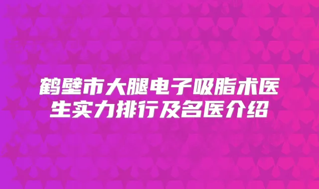 鹤壁市大腿电子吸脂术医生实力排行及名医介绍