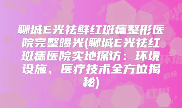 聊城E光祛鲜红斑痣整形医院完整曝光(聊城E光祛红斑痣医院实地探访:环境设施、医疗技术全方位揭秘)
