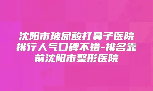 沈阳市玻尿酸打鼻子医院排行人气口碑不错-排名靠前沈阳市整形医院