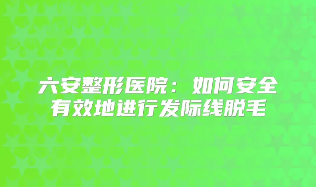 六安整形医院:如何安全有效地进行发际线脱毛