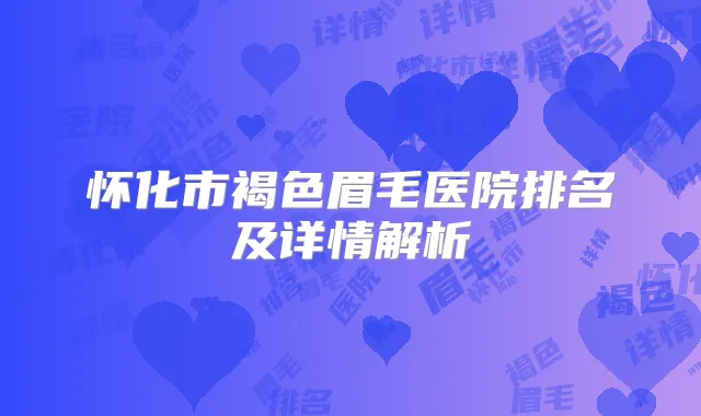 怀化市褐色眉毛医院排名及详情解析