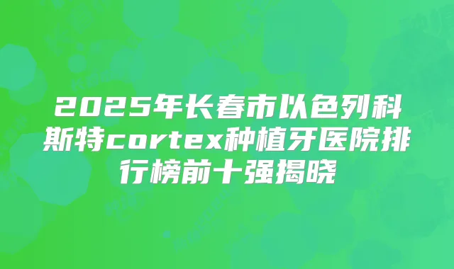 2025年长春市以色列科斯特cortex种植牙医院排行榜前十强揭晓