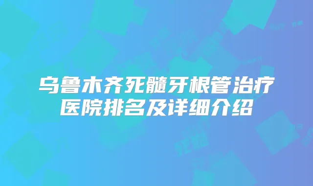 乌鲁木齐死髓牙根管医院排名及详细介绍