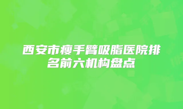 西安市瘦手臂吸脂医院排名前六机构盘点