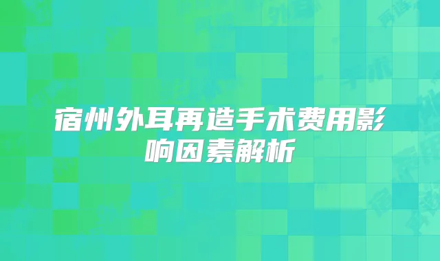 宿州外耳再造手术费用影响因素解析