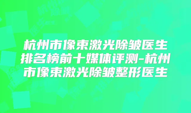 杭州市像束激光除皱医生排名榜前十媒体评测-杭州市像束激光除皱整形医生