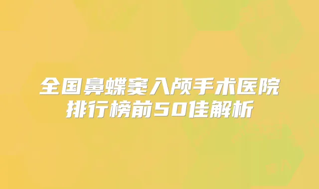 全国鼻蝶窦入颅手术医院排行榜前50佳解析