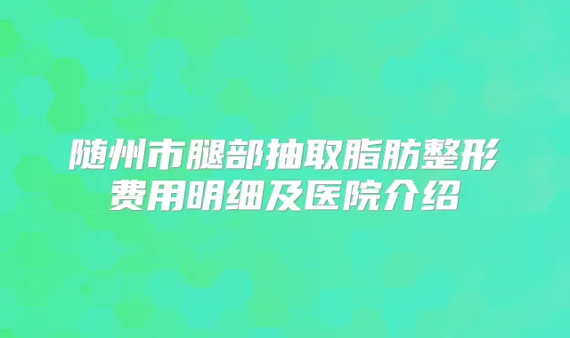随州市腿部抽取脂肪整形费用明细及医院介绍