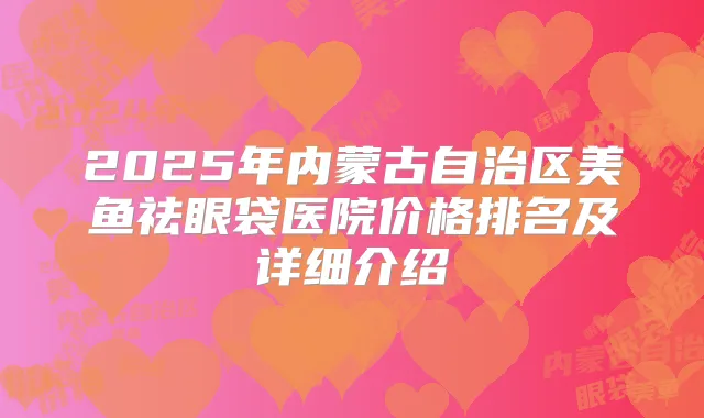 2025年内蒙古自治区美鱼祛眼袋医院价格排名及详细介绍