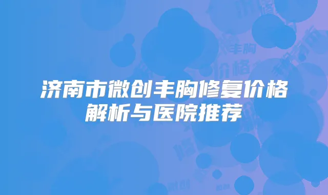济南市微创丰胸修复价格解析与医院推荐