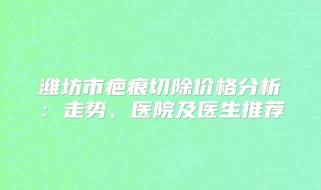 潍坊市疤痕切除价格分析:走势、医院及医生推荐
