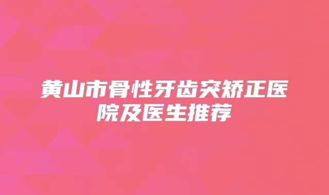 黄山市骨性牙齿突矫正医院及医生推荐