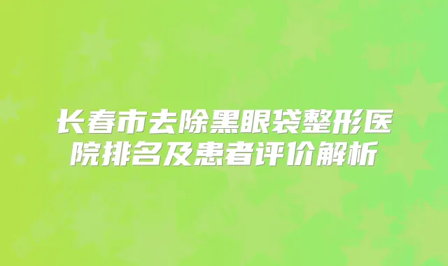 长春市去除黑眼袋整形医院排名及患者评价解析