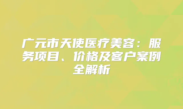 广元市天使医疗美容：服务项目、价格及客户案例全解析