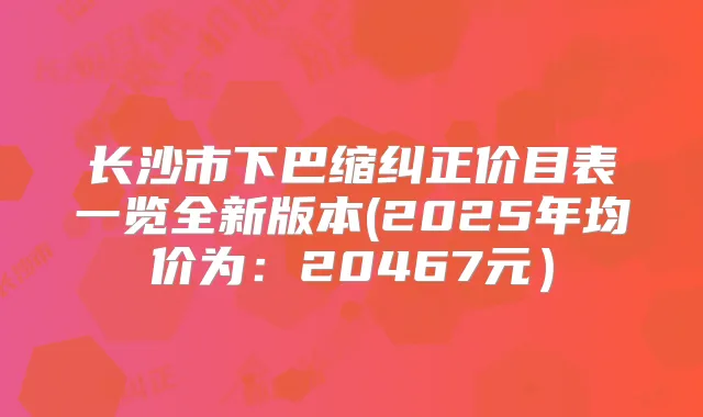长沙市下巴缩纠正价目表一览全新版本(2025年均价为：20467元）