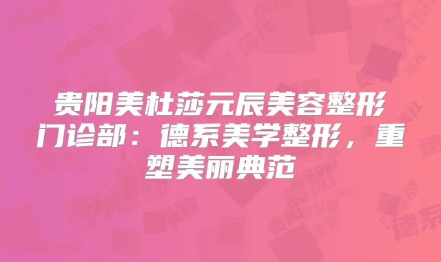 贵阳美杜莎元辰美容整形门诊部:德系美学整形,重塑美丽典范