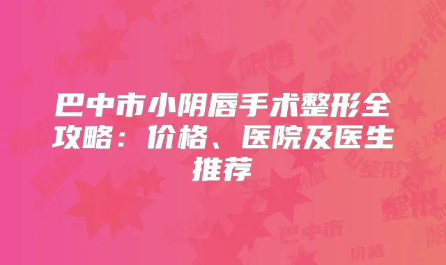 巴中市小阴唇手术整形全攻略:价格、医院及医生推荐