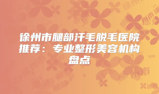 徐州市腿部汗毛脱毛医院推荐：专业整形美容机构盘点