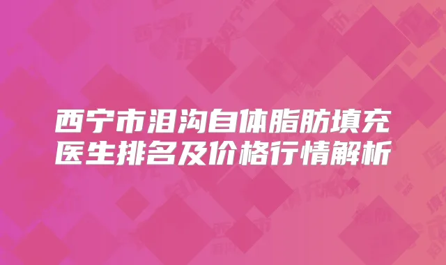 西宁市泪沟自体脂肪填充医生排名及价格行情解析