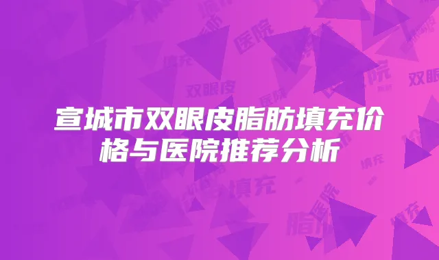 宣城市双眼皮脂肪填充价格与医院推荐分析