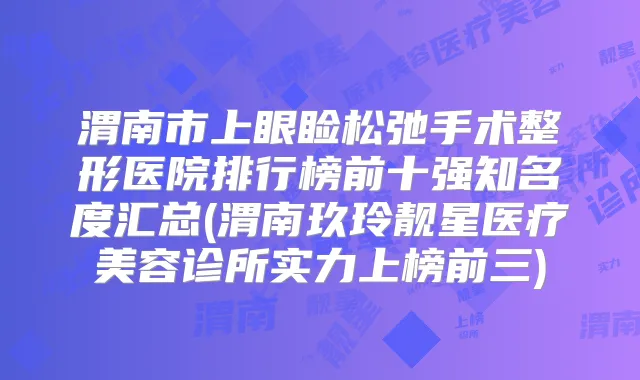 渭南市上眼睑松弛手术整形医院排行榜前十强知名度汇总(渭南玖玲靓星医疗美容诊所实力上榜前三)