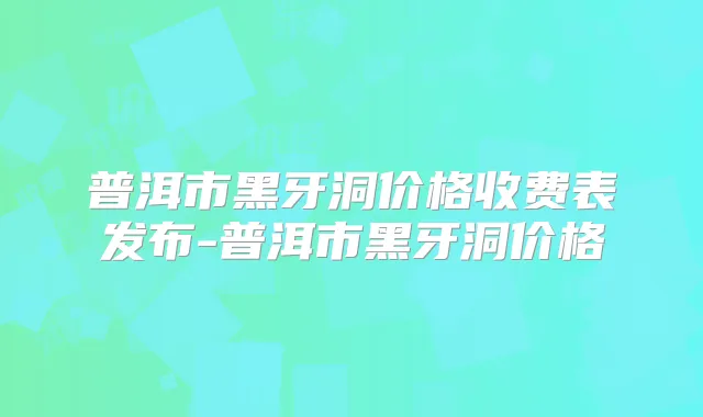 普洱市黑牙洞价格收费表发布-普洱市黑牙洞价格