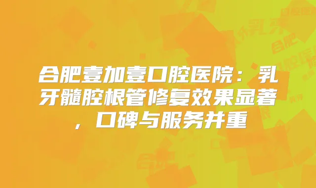合肥壹加壹口腔医院：乳牙髓腔根管修复效果显著，口碑与服务并重