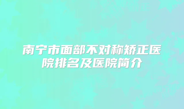 南宁市面部不对称矫正医院排名及医院简介