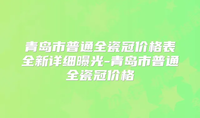 青岛市普通全瓷冠价格表全新详细曝光-青岛市普通全瓷冠价格