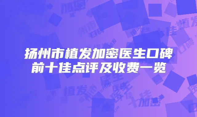 扬州市植发加密医生口碑前十佳点评及收费一览