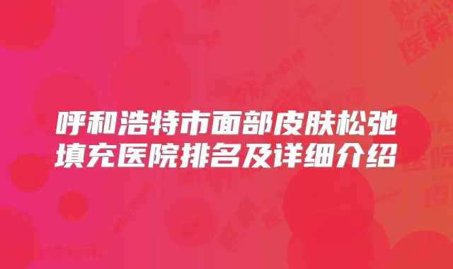 呼和浩特市面部皮肤松弛填充医院排名及详细介绍