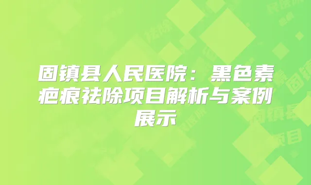固镇县人民医院:黑色素疤痕祛除项目解析与案例展示