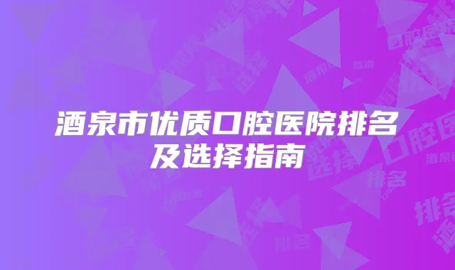 酒泉市优质口腔医院排名及选择指南
