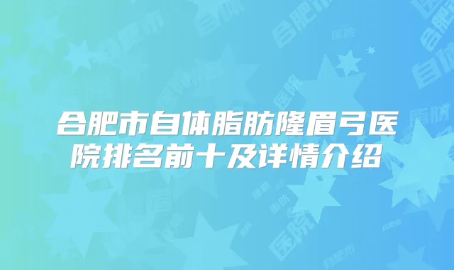 合肥市自体脂肪隆眉弓医院排名前十及详情介绍