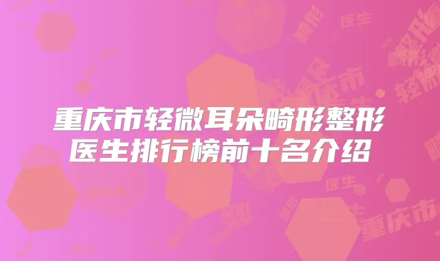 重庆市轻微耳朵畸形整形医生排行榜前十名介绍