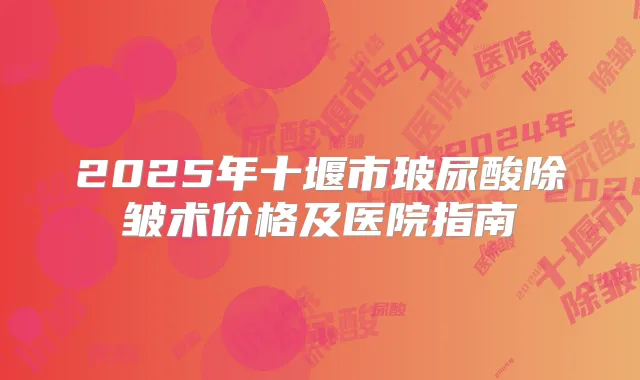 2025年十堰市玻尿酸除皱术价格及医院指南