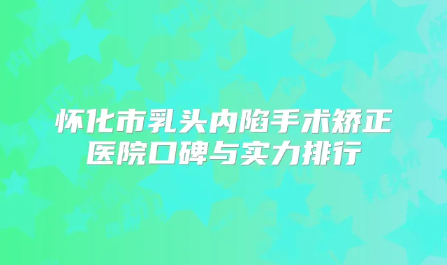 怀化市乳头内陷手术矫正医院口碑与实力排行