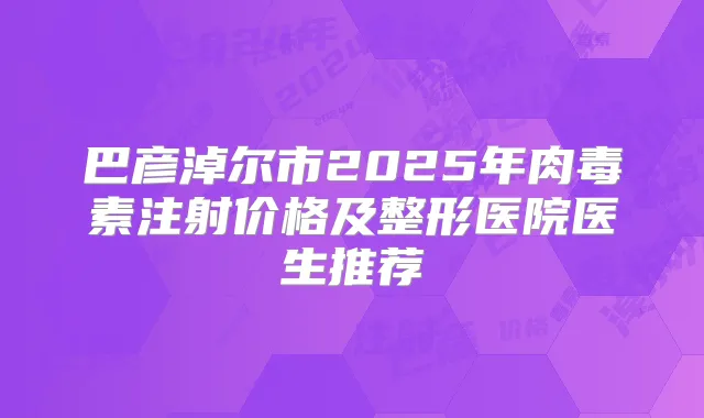 巴彦淖尔市2025年注射价格及整形医院医生推荐