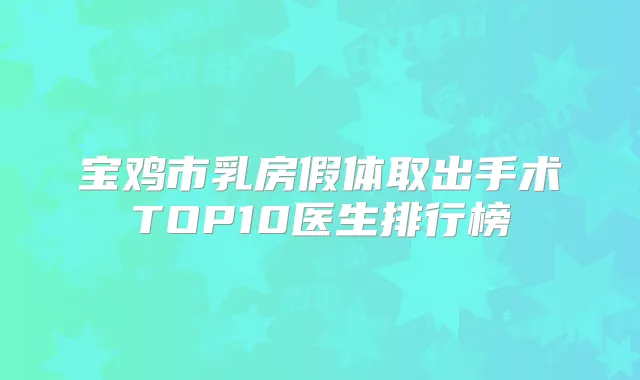宝鸡市乳房假体取出手术TOP10医生排行榜