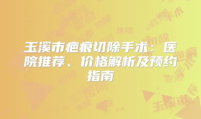 玉溪市疤痕切除手术：医院推荐、价格解析及预约指南