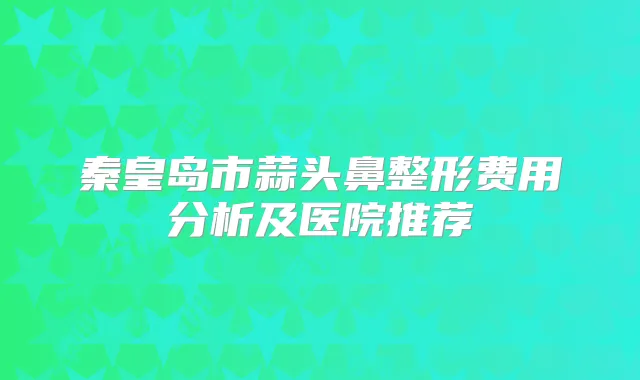 秦皇岛市蒜头鼻整形费用分析及医院推荐
