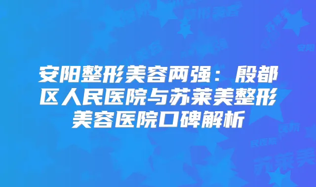 安阳整形美容两强：殷都区人民医院与苏莱美整形美容医院口碑解析