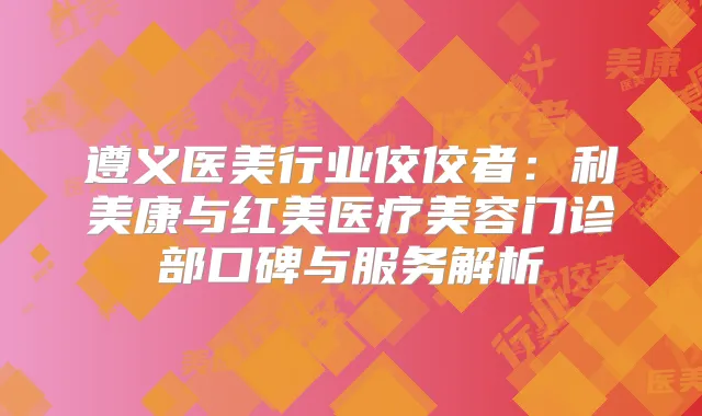 遵义医美行业佼佼者：利美康与红美医疗美容门诊部口碑与服务解析