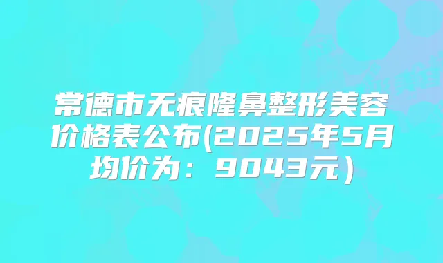 常德市无痕隆鼻整形美容价格表公布(2025年5月均价为：9043元）