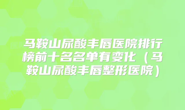马鞍山尿酸丰唇医院排行榜前十名名单有变化(马鞍山尿酸丰唇整形医院)