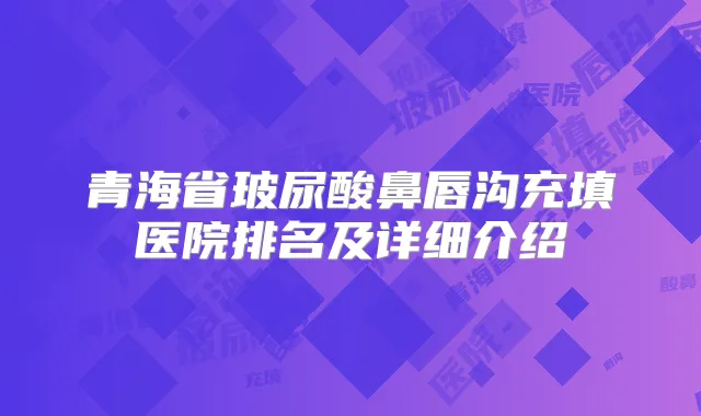 青海省玻尿酸鼻唇沟充填医院排名及详细介绍