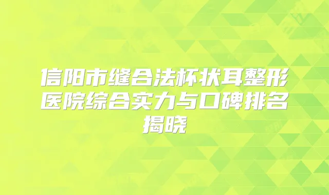 信阳市缝合法杯状耳整形医院综合实力与口碑排名揭晓